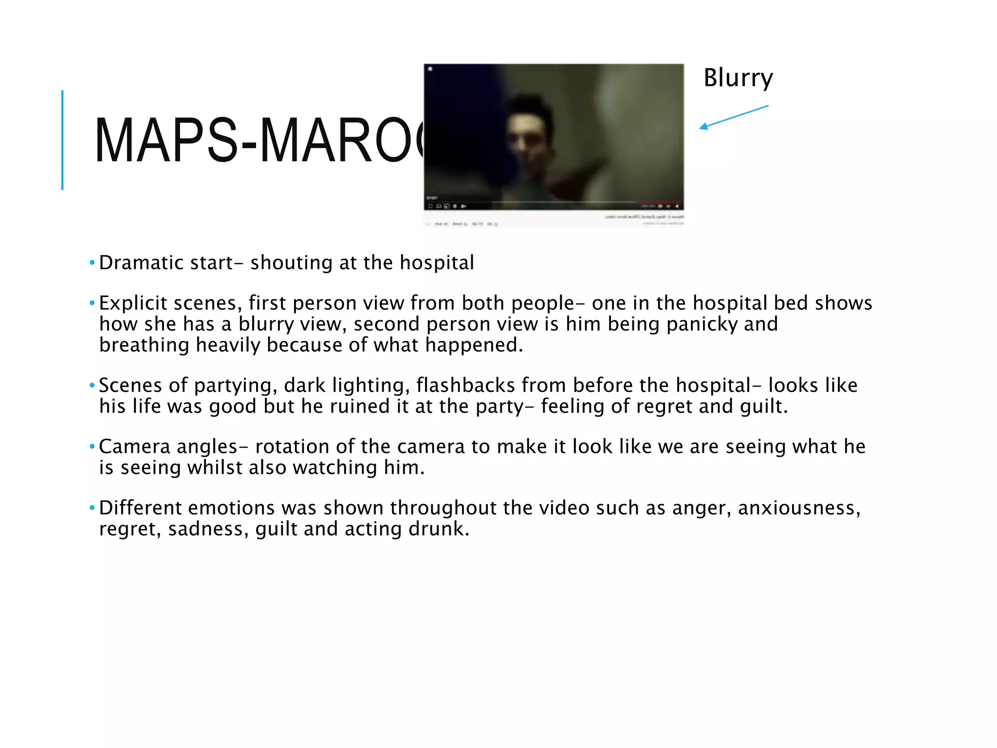 MAPS-MAROON 5
• Dramatic start- shouting at the hospital
• Explicit scenes, first person view from both people- one in the hospital bed shows
how she has a blurry view, second person view is him being panicky and
breathing heavily because of what happened.
• Scenes of partying, dark lighting, flashbacks from before the hospital- looks like
his life was good but he ruined it at the party- feeling of regret and guilt.
• Camera angles- rotation of the camera to make it look like we are seeing what he
is seeing whilst also watching him.
• Different emotions was shown throughout the video such as anger, anxiousness,
regret, sadness, guilt and acting drunk.
Blurry
 