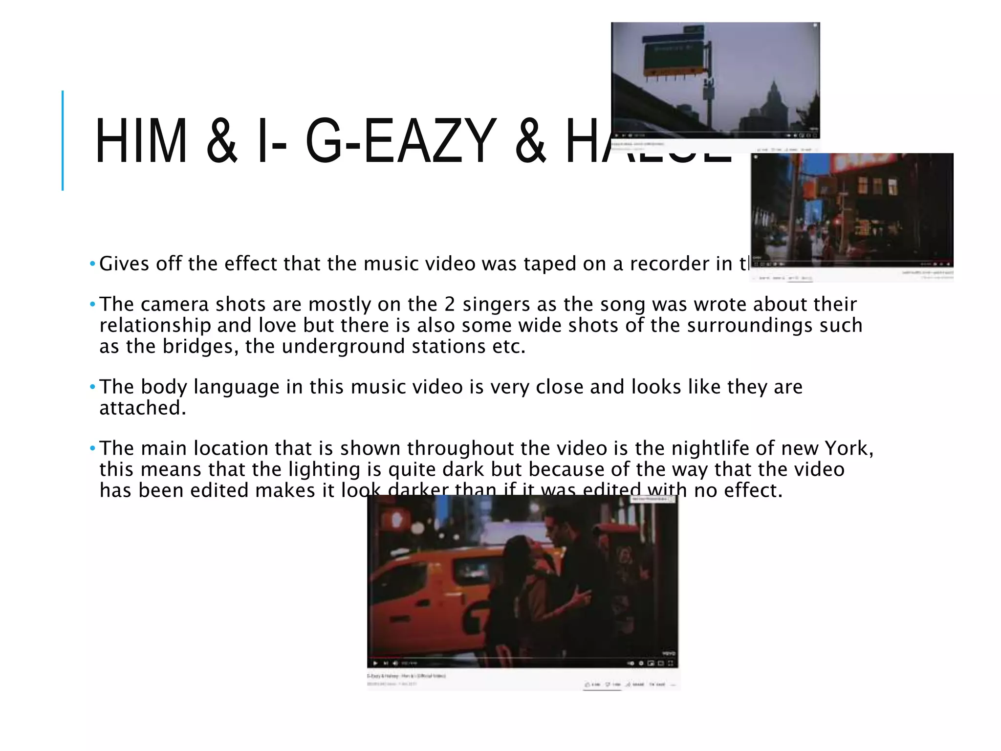 HIM & I- G-EAZY & HALSEY
• Gives off the effect that the music video was taped on a recorder in the 80s/90s.
• The camera shots are mostly on the 2 singers as the song was wrote about their
relationship and love but there is also some wide shots of the surroundings such
as the bridges, the underground stations etc.
• The body language in this music video is very close and looks like they are
attached.
• The main location that is shown throughout the video is the nightlife of new York,
this means that the lighting is quite dark but because of the way that the video
has been edited makes it look darker than if it was edited with no effect.
 