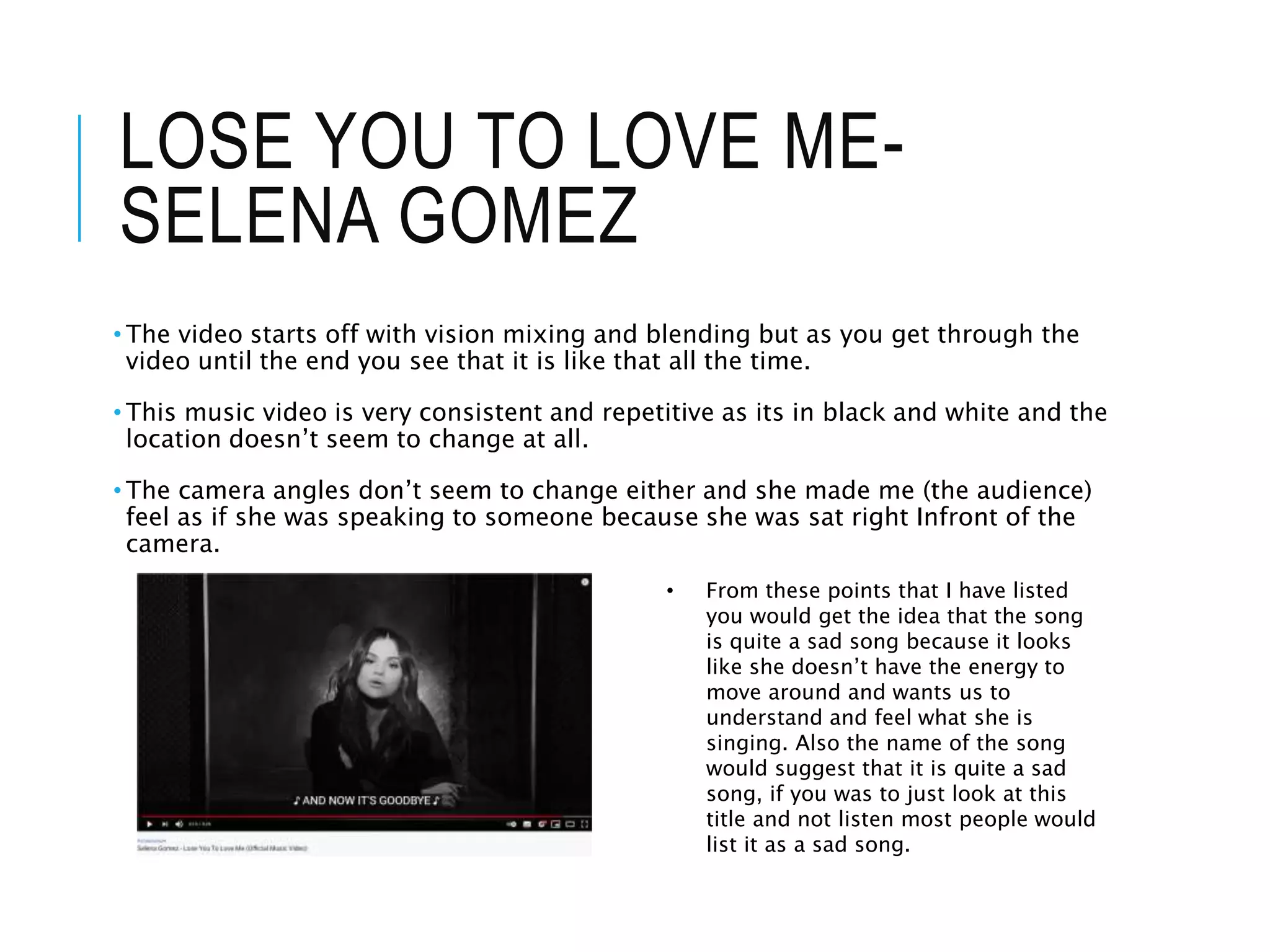 LOSE YOU TO LOVE ME-
SELENA GOMEZ
• The video starts off with vision mixing and blending but as you get through the
video until the end you see that it is like that all the time.
• This music video is very consistent and repetitive as its in black and white and the
location doesn’t seem to change at all.
• The camera angles don’t seem to change either and she made me (the audience)
feel as if she was speaking to someone because she was sat right Infront of the
camera.
• From these points that I have listed
you would get the idea that the song
is quite a sad song because it looks
like she doesn’t have the energy to
move around and wants us to
understand and feel what she is
singing. Also the name of the song
would suggest that it is quite a sad
song, if you was to just look at this
title and not listen most people would
list it as a sad song.
 