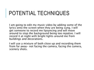 POTENTIAL TECHNIQUES
I am going to edit my music video by adding some of the
lyrics onto the screen when they are being sung. I will
get someone to record me lipsyncing and will move
around to stop the background being too repative. I will
record it at night with bright lights around me from
buildings and decorations.
I will use a mixture of both close up and recording them
from far away- not facing the camera, facing the camera,
scenery shots.
 