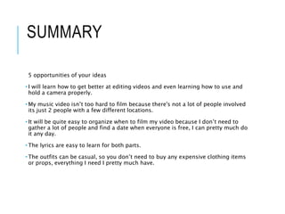 SUMMARY
5 opportunities of your ideas
• I will learn how to get better at editing videos and even learning how to use and
hold a camera properly.
• My music video isn’t too hard to film because there's not a lot of people involved
its just 2 people with a few different locations.
• It will be quite easy to organize when to film my video because I don’t need to
gather a lot of people and find a date when everyone is free, I can pretty much do
it any day.
• The lyrics are easy to learn for both parts.
• The outfits can be casual, so you don’t need to buy any expensive clothing items
or props, everything I need I pretty much have.
 