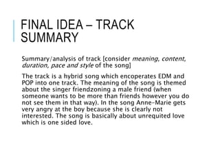 FINAL IDEA – TRACK
SUMMARY
Summary/analysis of track [consider meaning, content,
duration, pace and style of the song]
The track is a hybrid song which encoperates EDM and
POP into one track. The meaning of the song is themed
about the singer friendzoning a male friend (when
someone wants to be more than friends however you do
not see them in that way). In the song Anne-Marie gets
very angry at the boy because she is clearly not
interested. The song is basically about unrequited love
which is one sided love.
 