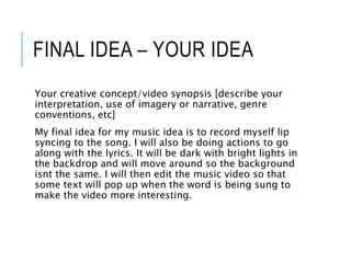 FINAL IDEA – YOUR IDEA
Your creative concept/video synopsis [describe your
interpretation, use of imagery or narrative, genre
conventions, etc]
My final idea for my music idea is to record myself lip
syncing to the song. I will also be doing actions to go
along with the lyrics. It will be dark with bright lights in
the backdrop and will move around so the background
isnt the same. I will then edit the music video so that
some text will pop up when the word is being sung to
make the video more interesting.
 