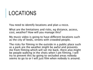 LOCATIONS
You need to identify locations and plan a recce.
What are the limitations and risks, eg distance, access,
cost, weather? How will you manage this?
My music video is going to have different locations such
as the city of leeds, streets with crowded people.
The risks for filming in the outside in a public place such
as a park are the weather might be awful and prevents
me from filming which will set me back, there also might
be people walking in the shots when I am filming. I will
try to prevent this by going to secluded areas nobody
seems to go to or I will just film when nobody is around.
 