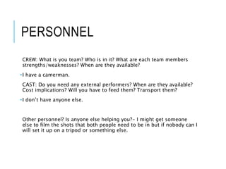 PERSONNEL
CREW: What is you team? Who is in it? What are each team members
strengths/weaknesses? When are they available?
•I have a camerman.
CAST: Do you need any external performers? When are they available?
Cost implications? Will you have to feed them? Transport them?
•I don’t have anyone else.
Other personnel? Is anyone else helping you?- I might get someone
else to film the shots that both people need to be in but if nobody can I
will set it up on a tripod or something else.
 