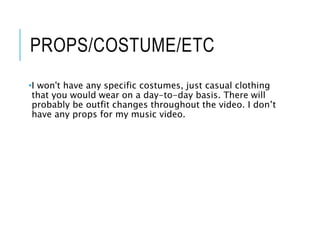 PROPS/COSTUME/ETC
•I won't have any specific costumes, just casual clothing
that you would wear on a day-to-day basis. There will
probably be outfit changes throughout the video. I don’t
have any props for my music video.
 