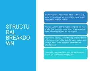 STRUCTU
RAL
BREAKDO
WN
Breakdown your track into it basic sections [e.g.
intro, verse, chorus, verse, etc] and apply broad
visual ideas to each section
You can use this as the master template for your
production, then add more shots to each section
when you develop your full visual plan
You should create a slide showing all the sections
of the song, then add a slide for each section with
timings, lyrics, what happens and details on
specific shots
You could storyboard and shot list each section
as you go, to break up the process.
 