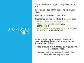 STORYBOAR
DING
Your storyboard should bring your idea to
life
Provide an idea of the sequencing of you
video
Provides a basis for production
Suggested online storyboard creators are:
 https://www.storyboardthat.com
 http://www.pixton.com [very
complicated]
 http://www.storyjumper.com [allows you
to insert your own images]
Alternatively, hand draw or photograph
your storyboard and scan or copy to insert
it onto your slides
There are lots of tips collected together on
Blackboard! page.
Instead, ask your teacher for their "Join
Class" link and sign up there.
 