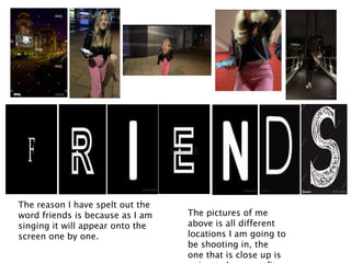 The reason I have spelt out the
word friends is because as I am
singing it will appear onto the
screen one by one.
The pictures of me
above is all different
locations I am going to
be shooting in, the
one that is close up is
 