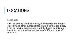 LOCATIONS
Leeds City
I will be getting shots at the Royal Armouries and bridges
close by and other surroundings/buildings that are close.
I will be moving around, and it will be based on this one
location, but you will see varieties of different shots of
the area.
 
