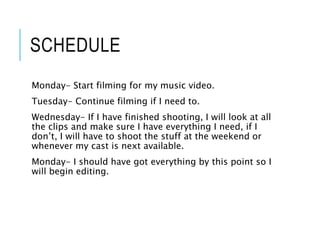 SCHEDULE
Monday- Start filming for my music video.
Tuesday- Continue filming if I need to.
Wednesday- If I have finished shooting, I will look at all
the clips and make sure I have everything I need, if I
don’t, I will have to shoot the stuff at the weekend or
whenever my cast is next available.
Monday- I should have got everything by this point so I
will begin editing.
 