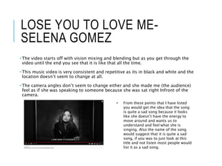 LOSE YOU TO LOVE ME-
SELENA GOMEZ
• The video starts off with vision mixing and blending but as you get through the
video until the end you see that it is like that all the time.
• This music video is very consistent and repetitive as its in black and white and the
location doesn’t seem to change at all.
• The camera angles don’t seem to change either and she made me (the audience)
feel as if she was speaking to someone because she was sat right Infront of the
camera.
• From these points that I have listed
you would get the idea that the song
is quite a sad song because it looks
like she doesn’t have the energy to
move around and wants us to
understand and feel what she is
singing. Also the name of the song
would suggest that it is quite a sad
song, if you was to just look at this
title and not listen most people would
list it as a sad song.
 