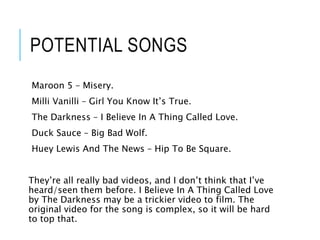 POTENTIAL SONGS
Maroon 5 – Misery.
Milli Vanilli – Girl You Know It’s True.
The Darkness – I Believe In A Thing Called Love.
Duck Sauce – Big Bad Wolf.
Huey Lewis And The News – Hip To Be Square.
They’re all really bad videos, and I don’t think that I’ve
heard/seen them before. I Believe In A Thing Called Love
by The Darkness may be a trickier video to film. The
original video for the song is complex, so it will be hard
to top that.
 