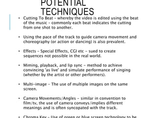 POTENTIAL
TECHNIQUES
• Cutting To Beat – whereby the video is edited using the beat
of the music – commonly each beat indicates the cutting
from one shot to another.
• Using the pace of the track to guide camera movement and
choreography (or action or dancing) is also prevalent.
• Effects – Special Effects, CGI etc - sued to create
sequences not possible in the real world.
• Miming, playback, and lip sync - method to achieve
convincing 'as live' and simulate performance of singing
(whether by the artist or other performers).
• Multi-image – The use of multiple images on the same
screen.
• Camera Movements/Angles - similar in convention to
film/tv, the use of camera conveys/implies different
meanings and is often syncopated with the track.
 