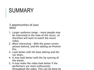 SUMMARY
5 opportunities of your
ideas
1. Larger audience range – more people may
be interested in the style of the music, so
therefore will want to watch the music
video.
2. More interesting – With the green screen
picture behind, and the editing on Premier
Pro.
3. Look better with the beat editing and the
cut shots.
4. It may look better with the lip syncing of
the words.
5. It may make the video look better if the
performers are more enthusiastic
throughout the video. This can be done by
 