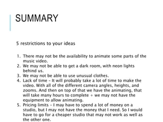SUMMARY
5 restrictions to your ideas
1. There may not be the availability to animate some parts of the
music video.
2. We may not be able to get a dark room, with neon lights
behind us.
3. We may not be able to use unusual clothes.
4. Lack of time – It will probably take a lot of time to make the
video. With all of the different camera angles, heights, and
zooms. And then on top of that we have the animating, that
will take many hours to complete + we may not have the
equipment to allow animating.
5. Pricing limits – I may have to spend a lot of money on a
studio, but I may not have the money that I need. So I would
have to go for a cheaper studio that may not work as well as
the other one.
 