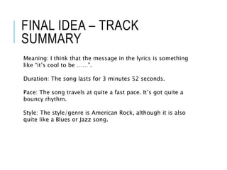 FINAL IDEA – TRACK
SUMMARY
Meaning: I think that the message in the lyrics is something
like “it’s cool to be ……”.
Duration: The song lasts for 3 minutes 52 seconds.
Pace: The song travels at quite a fast pace. It’s got quite a
bouncy rhythm.
Style: The style/genre is American Rock, although it is also
quite like a Blues or Jazz song.
 