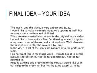 FINAL IDEA – YOUR IDEA
The music, and the video, is very upbeat and jazzy.
I would like to make my music video very upbeat as well, but
to have a more modern and chill feel.
There are many varied instruments in the original music video.
I would like to have quite a few. I’m thinking an electric guitar,
a keyboard, a set of drums, and a microphone. We’d also need
the saxophone to play the solo part by Huey.
In the video, a lot of the shots are zoomed into the performers
faces.
I do not want this in my music video – I would like it to be the
average shot distance. Not too far zoomed out, not too far
zoomed in.
Huey is dancing and grooving to the music. I would like us in
our video to be grooving, but not the same extent as he is.
 