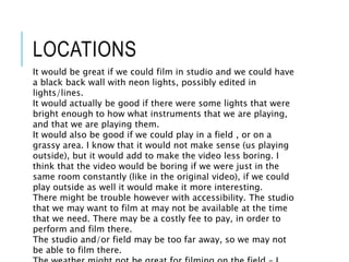 LOCATIONS
It would be great if we could film in studio and we could have
a black back wall with neon lights, possibly edited in
lights/lines.
It would actually be good if there were some lights that were
bright enough to how what instruments that we are playing,
and that we are playing them.
It would also be good if we could play in a field , or on a
grassy area. I know that it would not make sense (us playing
outside), but it would add to make the video less boring. I
think that the video would be boring if we were just in the
same room constantly (like in the original video), if we could
play outside as well it would make it more interesting.
There might be trouble however with accessibility. The studio
that we may want to film at may not be available at the time
that we need. There may be a costly fee to pay, in order to
perform and film there.
The studio and/or field may be too far away, so we may not
be able to film there.
 