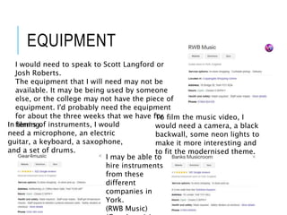 EQUIPMENT
In terms of instruments, I would
need a microphone, an electric
guitar, a keyboard, a saxophone,
and a set of drums.
To film the music video, I
would need a camera, a black
backwall, some neon lights to
make it more interesting and
to fit the modernised theme.
I would need to speak to Scott Langford or
Josh Roberts.
The equipment that I will need may not be
available. It may be being used by someone
else, or the college may not have the piece of
equipment. I'd probably need the equipment
for about the three weeks that we have for
filming.
I may be able to
hire instruments
from these
different
companies in
York.
(RWB Music)
 