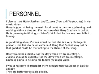 PERSONNEL
I plan to have Harry Statham and Zuzana (from a different class) in my
music video.
Harry is good at being the main focal point in the shots, planning, and
working within a time set. I’m not sure what Harry Statham is bad at.
He is pursuing in filming, so I don’t think that he has any downfalls in
filming.
A good thing about Zuzana would be that she is a very photogenic
person – she likes to be on camera. A thing that Zuzana may not be
that good at could be that acting to the theme of the song.
Harry would be available for the days when we are in college.
Zuzana should be available for the days when we are in college.
Emma is going to helping me to film my music video.
I would not have to transport them because they would be at college
already
They are both very reliable people.
 