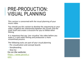 PRE-PRODUCTION:
VISUAL PLANNING
This section is concerned with the visual planning of your
music video
You should use this section to develop the sequencing or your
video, establish the relationship between the visuals and the
track itself and create a structure for you to follow when
filming
It is important that you ‘pre-visualise’ the video before you
make it; it will make filming and production a more
streamlined process
The following tasks are part of your visual planning
 Pre-visualisation and concept boards
 Storyboarding
 Shot list
Go on the website:
https://www.pexels.c
om/
 