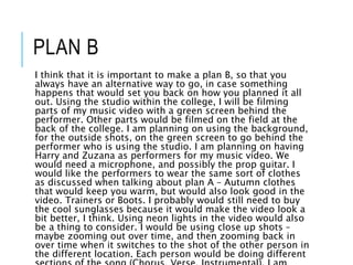 PLAN B
I think that it is important to make a plan B, so that you
always have an alternative way to go, in case something
happens that would set you back on how you planned it all
out. Using the studio within the college, I will be filming
parts of my music video with a green screen behind the
performer. Other parts would be filmed on the field at the
back of the college. I am planning on using the background,
for the outside shots, on the green screen to go behind the
performer who is using the studio. I am planning on having
Harry and Zuzana as performers for my music video. We
would need a microphone, and possibly the prop guitar. I
would like the performers to wear the same sort of clothes
as discussed when talking about plan A – Autumn clothes
that would keep you warm, but would also look good in the
video. Trainers or Boots. I probably would still need to buy
the cool sunglasses because it would make the video look a
bit better, I think. Using neon lights in the video would also
be a thing to consider. I would be using close up shots –
maybe zooming out over time, and then zooming back in
over time when it switches to the shot of the other person in
the different location. Each person would be doing different
 