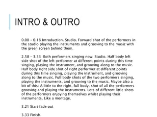 INTRO & OUTRO
0.00 – 0.16 Introduction. Studio. Forward shot of the performers in
the studio playing the instruments and grooving to the music with
the green screen behind them.
2.58 – 3.33 Both performers singing now. Studio. Half body left
side shot of the left performer at different points during this time
singing, playing the instrument, and grooving along to the music.
Half body right side shot of right performer at different points
during this time singing, playing the instrument, and grooving
along to the music. Full body shots of the two performers singing,
playing the instruments, and grooving to the music. Maybe also a
bit of this: A little to the right, full body, shot of all the performers
grooving and playing the instruments. Lots of different little shots
of the performers enjoying themselves whilst playing their
instruments. Like a montage.
3.21 Start fade out
3.33 Finish.
 