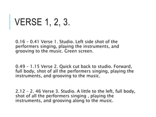 VERSE 1, 2, 3.
0.16 – 0.41 Verse 1. Studio. Left side shot of the
performers singing, playing the instruments, and
grooving to the music. Green screen.
0.49 – 1.15 Verse 2. Quick cut back to studio. Forward,
full body, shot of all the performers singing, playing the
instruments, and grooving to the music.
2.12 – 2. 46 Verse 3. Studio. A little to the left, full body,
shot of all the performers singing , playing the
instruments, and grooving along to the music.
 
