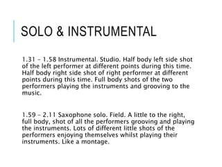 SOLO & INSTRUMENTAL
1.31 – 1.58 Instrumental. Studio. Half body left side shot
of the left performer at different points during this time.
Half body right side shot of right performer at different
points during this time. Full body shots of the two
performers playing the instruments and grooving to the
music.
1.59 – 2.11 Saxophone solo. Field. A little to the right,
full body, shot of all the performers grooving and playing
the instruments. Lots of different little shots of the
performers enjoying themselves whilst playing their
instruments. Like a montage.
 