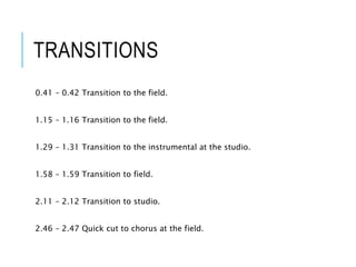 TRANSITIONS
0.41 – 0.42 Transition to the field.
1.15 – 1.16 Transition to the field.
1.29 – 1.31 Transition to the instrumental at the studio.
1.58 – 1.59 Transition to field.
2.11 – 2.12 Transition to studio.
2.46 – 2.47 Quick cut to chorus at the field.
 