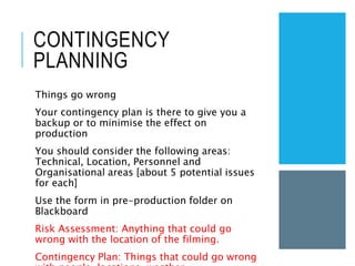 CONTINGENCY
PLANNING
Things go wrong
Your contingency plan is there to give you a
backup or to minimise the effect on
production
You should consider the following areas:
Technical, Location, Personnel and
Organisational areas [about 5 potential issues
for each]
Use the form in pre-production folder on
Blackboard
Risk Assessment: Anything that could go
wrong with the location of the filming.
Contingency Plan: Things that could go wrong
 
