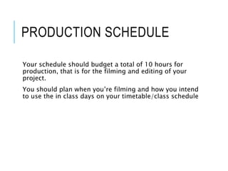 PRODUCTION SCHEDULE
Your schedule should budget a total of 10 hours for
production, that is for the filming and editing of your
project.
You should plan when you’re filming and how you intend
to use the in class days on your timetable/class schedule
 