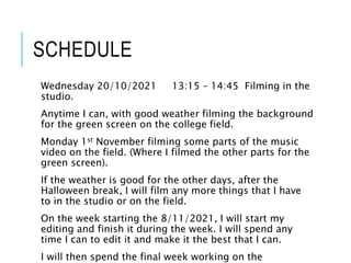 SCHEDULE
Wednesday 20/10/2021 13:15 – 14:45 Filming in the
studio.
Anytime I can, with good weather filming the background
for the green screen on the college field.
Monday 1st November filming some parts of the music
video on the field. (Where I filmed the other parts for the
green screen).
If the weather is good for the other days, after the
Halloween break, I will film any more things that I have
to in the studio or on the field.
On the week starting the 8/11/2021, I will start my
editing and finish it during the week. I will spend any
time I can to edit it and make it the best that I can.
I will then spend the final week working on the
 