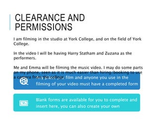 CLEARANCE AND
PERMISSIONS
Any place you film and anyone you use in the
filming of your video must have a completed form
Blank forms are available for you to complete and
insert here, you can also create your own
I am filming in the studio at York College, and on the field of York
College.
In the video I will be having Harry Statham and Zuzana as the
performers.
Me and Emma will be filming the music video. I may do some parts
on my phone, seen as it is much easier than hiring/booking to use
a camera from the college.
 