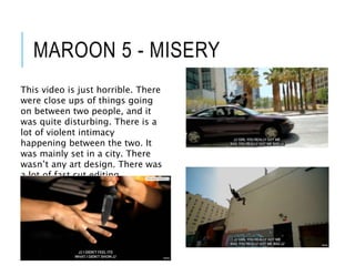 MAROON 5 - MISERY
This video is just horrible. There
were close ups of things going
on between two people, and it
was quite disturbing. There is a
lot of violent intimacy
happening between the two. It
was mainly set in a city. There
wasn’t any art design. There was
a lot of fast cut editing.
 