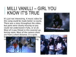 MILLI VANILLI – GIRL YOU
KNOW IT'S TRUE
It's just not interesting. A music video for
this song could be made better so easily.
There was a story throughout the video,
but parts were clearly missing so you
could not understand it fully, or at all.
Most of it was filmed in this covered up,
boring room. Most of the camera shots
are from a short distance. It is quite
boring, although the repetitive dancing
could make it a bit more entertaining.
 