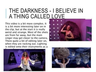 THE DARKNESS - I BELIEVE IN
A THING CALLED LOVE
This video is a bit more complex. It
is a bit more interesting later on in
the clip, but at the start it is really
weird and strange. Most of the shots
are from far away, but the main
singer may get closer to the camera.
There quite a bit of editing later on,
when they are rocking out. Lighting
is edited onto their instruments as a
form of weapon against the space
kraken.
 
