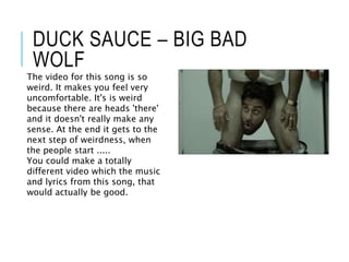 DUCK SAUCE – BIG BAD
WOLF
The video for this song is so
weird. It makes you feel very
uncomfortable. It's is weird
because there are heads 'there'
and it doesn't really make any
sense. At the end it gets to the
next step of weirdness, when
the people start .....
You could make a totally
different video which the music
and lyrics from this song, that
would actually be good.
 