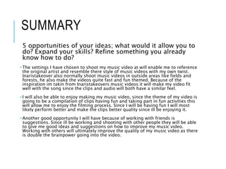 SUMMARY
5 opportunities of your ideas; what would it allow you to
do? Expand your skills? Refine something you already
know how to do?
• The settings I have chosen to shoot my music video at will enable me to reference
the original artist and resemble there style of music videos with my own twist.
Inaristakeover also normally shoot music videos in outside areas like fields and
forests, he also make the videos quite fast and fun themed. Because of the
inspiration im takin from Inaristakeovers music videos it will make my video fit
well with the song since the clips and audio will both have a similar feel.
• I will also be able to enjoy making my music video, since the theme of my video is
going to be a compilation of clips having fun and taking part in fun activities this
will allow me to enjoy the filming process. Since I will be having fun I will most
likely perform better and make the clips better quality since ill be enjoying it.
• Another good opportunity I will have because of working with friends is
suggestions. Since ill be working and shooting with other people they will be able
to give me good ideas and suggestions on how to improve my music video.
Working with others will ultimately improve the quality of my music video as there
is double the brainpower going into the video.
 
