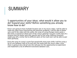 SUMMARY
5 opportunities of your ideas; what would it allow you to
do? Expand your skills? Refine something you already
know how to do?
• Since I am going to have multiple location sets in my music video, I will be able to
make the video more entertaining and attention grabbing. I will be able to better
sync and fit the video with the audio, the song im using changes tones quite a
few times so based on which part of the song is playing I can pair it with clips of a
location that fits better with that specific part of the song, different locations
might give off a similar feel to different parts of the track and I will be able to pair
them perfectly.
• Since the song im using is quite fast paced with many tone shifts I will be using a
lot of cuts between clips to try and sync the audio with the music video, since
there is going to be a lot of cuts this will give me the opportunity to experiment
and implement a lot of different transitions between cuts.
 