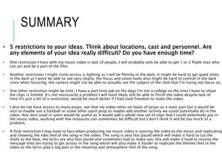 SUMMARY
• 5 restrictions to your ideas. Think about locations, cast and personnel. Are
any elements of your idea really difficult? Do you have enough time?
• One restriction I have with my music video is lack of people, I will probably only be able to get 1 or 2 Pople max who
can act and be a part of the film.
• Another restriction I might come across is lighting as I will be filming in the dark, it might be hard to get good shots
in the dark as I wont be able to see very clearly, the focus and zoom tools also might be hard to control in the dark
since when focusing, the camera might not be able to actually see the subject of the shot that I'm trying too focus on.
• One other restriction might be time. I have a part time job on the days I'm not a college so the time I have to shoot
the clips is limited. It's not necessarily a problem I will most likely still be able to finish the video despite lack of
time it's just a bit of a restriction, would be much better if I had total freedom to make the video.
• I also do not have access to many props, not that my video relies on loads of props as a main part but it would be
nice to maybe use a football or some other sport prop to maybe add another activity we could potentially do in the
video. Any item used in sport would be useful as it would add a whole new set of clips that I could potentially put in
the music video, working with few resources can sometimes be difficult but I don’t think it will be too much of a
problem.
• A final restriction I may have to face when producing my music video is syncing the video to the music and replicating
and showing the vibe/feel of the song in the video. The song is very fast paced which will make it hard to cut the
shots to the beat, the lyrics are also fast paced and sometimes had to make out, this will make it hard to receive the
message they are trying to get across in the song which will also make it harder to replicate the themes/feel in the
video as the lyrics play a big part in the meaning and atmosphere/feel of the song.
 