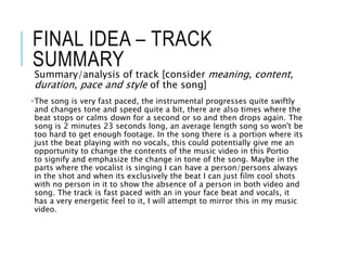 FINAL IDEA – TRACK
SUMMARY
Summary/analysis of track [consider meaning, content,
duration, pace and style of the song]
•The song is very fast paced, the instrumental progresses quite swiftly
and changes tone and speed quite a bit, there are also times where the
beat stops or calms down for a second or so and then drops again. The
song is 2 minutes 23 seconds long, an average length song so won't be
too hard to get enough footage. In the song there is a portion where its
just the beat playing with no vocals, this could potentially give me an
opportunity to change the contents of the music video in this Portio
to signify and emphasize the change in tone of the song. Maybe in the
parts where the vocalist is singing I can have a person/persons always
in the shot and when its exclusively the beat I can just film cool shots
with no person in it to show the absence of a person in both video and
song. The track is fast paced with an in your face beat and vocals, it
has a very energetic feel to it, I will attempt to mirror this in my music
video.
 