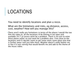 LOCATIONS
You need to identify locations and plan a recce.
What are the limitations and risks, eg distance, access,
cost, weather? How will you manage this?
•There aren't really any limitations in terms of the places I would like too
film the video at, all the locations ill be filming in are open and
available 24/7 so access wont be a problem. There is no cost to enter
these places either so cost wont be a problem also. I live close to the
locations and if I decide I want to get some shots some place else that
is further away I will just bike there. Weather doesn’t really bother me
in fact if it was raining that would benefit me and add to the theme of
the music video.
 