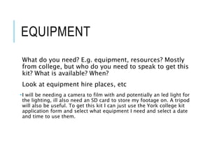 EQUIPMENT
What do you need? E.g. equipment, resources? Mostly
from college, but who do you need to speak to get this
kit? What is available? When?
Look at equipment hire places, etc
•I will be needing a camera to film with and potentially an led light for
the lighting, ill also need an SD card to store my footage on. A tripod
will also be useful. To get this kit I can just use the York college kit
application form and select what equipment I need and select a date
and time to use them.
 