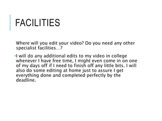 FACILITIES
Where will you edit your video? Do you need any other
specialist facilities…?
•I will do any additional edits to my video in college
whenever I have free time, I might even come in on one
of my days off if I need to finish off any little bits. I will
also do some editing at home just to assure I get
everything done and completed perfectly by the
deadline.
 