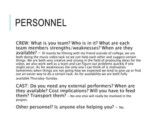 PERSONNEL
CREW: What is you team? Who is in it? What are each
team members strengths/weaknesses? When are they
available? - Ill mainly be filming with my friend outside of college, we are
both doing the music video task so we can help each other and suggest certain
things. We are both very creative and strong in the field of producing ideas for the
video, we also work well as a team and can figure out problems quickly if one
might occur. As for weaknesses the only one I can think of is motivation.
Sometimes when things are not going how we expected we tend to give up or find
out an easier way to do a certain task. As for availability we are both fully
available Thursday-Sunday.
CAST: Do you need any external performers? When are
they available? Cost implications? Will you have to feed
them? Transport them? - No one else will really be involved in the
project.
Other personnel? Is anyone else helping you? - No.
 