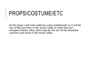 PROPS/COSTUME/ETC
•As for props I will only really be using skateboards as it will be
one of the activities in the music video to show that fun
energetic theme. Also, there may be the use of the Ghosface
costume and mask in the music video.
 