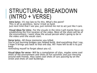 STRUCTURAL BREAKDOWN
(INTRO + VERSE)
Intro lyrics- It's too late to fix this. What's the point?
This is all so pointless. Sorry I tried so hard.
Just next time that I see you, just remind me not to act just like I care.
Visual ideas for intro- For the visuals in the intro I will mainly focus on
establishing the first location of the video. Most of the shots will be of
the environment, I wont show the actual person who's going to be in
the video until the vocals start.
Verse lyrics- All those memories you killed.
You're just burning bridges you helped build. And everything that I say,
I hope it brings you back to that one day. All I have left to do is to just
keep
reminding myself to forget about you x2.
Visual ideas for verse- Will be a compilation of clips, maybe some cool
shots of the environment and shots of fun activities and just messing
around with friends. Also some cool shots of cars passing by on the
street and shots of cool buildings.
 