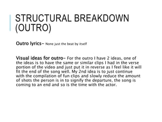 STRUCTURAL BREAKDOWN
(OUTRO)
Outro lyrics- None just the beat by itself
Visual ideas for outro- For the outro I have 2 ideas, one of
the ideas is to have the same or similar clips I had in the verse
portion of the video and just put it in reverse as I feel like it will
fit the end of the song well. My 2nd idea is to just continue
with the compilation of fun clips and slowly reduce the amount
of shots the person is in to signify the departure, the song is
coming to an end and so is the time with the actor.
 